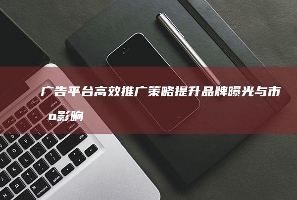 广告平台高效推广策略：提升品牌曝光与市场影响力的关键步骤